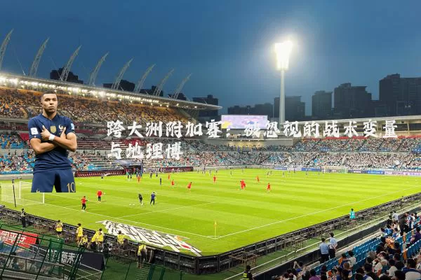 跨大洲附加赛：被忽视的战术变量与地理博弈